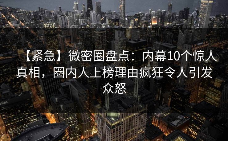 【紧急】微密圈盘点:内幕10个惊人真相,圈内人上榜理由疯狂令人引发众怒 【紧急】微密圈盘点:内幕10个惊人真相,圈内人上榜理由疯狂令人引发众怒
