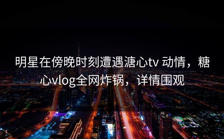 明星在傍晚时刻遭遇溏心tv 动情，糖心vlog全网炸锅，详情围观