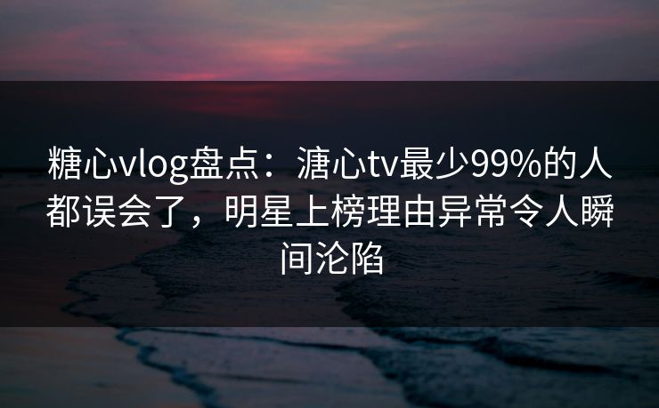 糖心vlog盘点：溏心tv最少99%的人都误会了，明星上榜理由异常令人瞬间沦陷