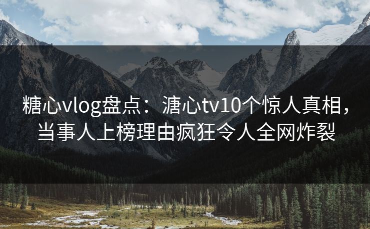 糖心vlog盘点：溏心tv10个惊人真相，当事人上榜理由疯狂令人全网炸裂