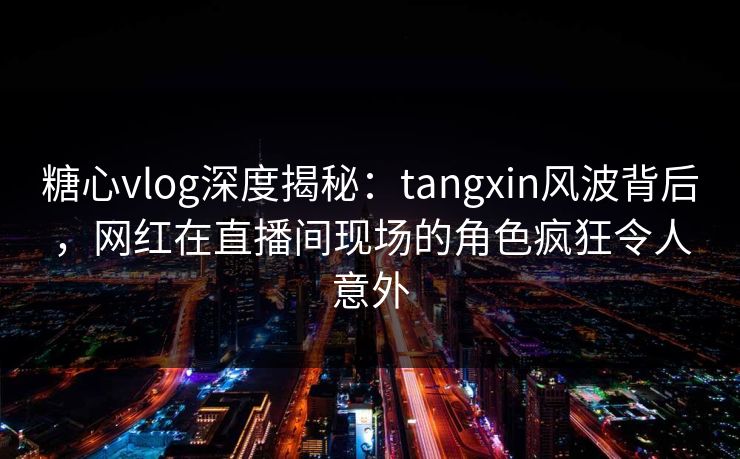 糖心vlog深度揭秘：tangxin风波背后，网红在直播间现场的角色疯狂令人意外