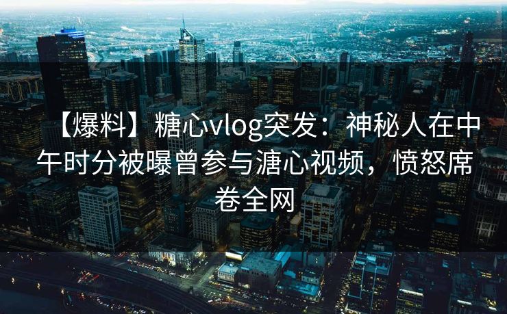 【爆料】糖心vlog突发:神秘人在中午时分被曝曾参与溏心视频,愤怒席卷全网 【爆料】糖心vlog突发:神秘人在中午时分被曝曾参与溏心视频,愤怒席卷全网