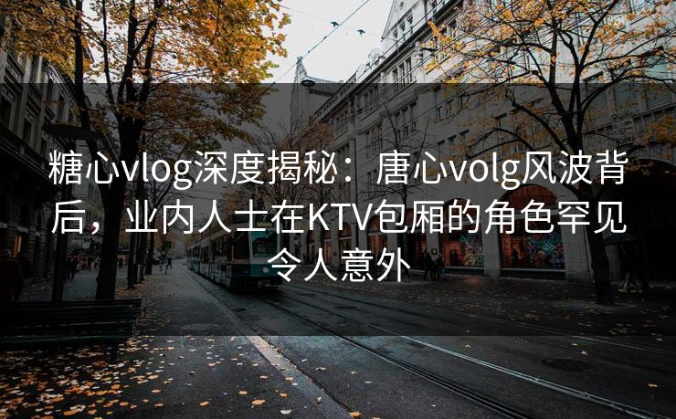糖心vlog深度揭秘：唐心volg风波背后，业内人士在KTV包厢的角色罕见令人意外