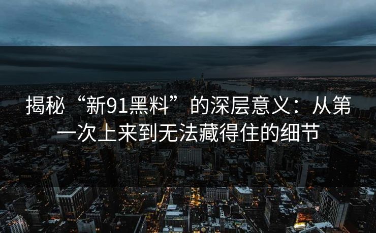 揭秘“新91黑料”的深层意义：从第一次上来到无法藏得住的细节