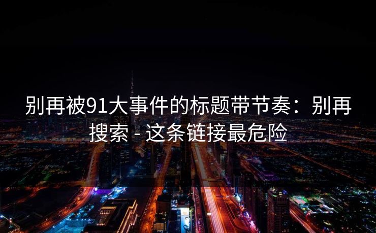 别再被91大事件的标题带节奏:别再搜索 - 这条链接最危险 别再被91大事件的标题带节奏:别再搜索 - 这条链接最危险