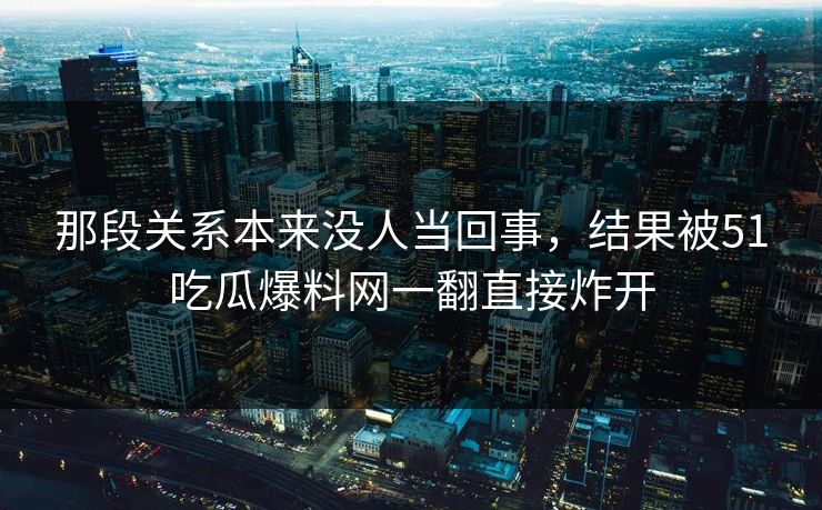那段关系本来没人当回事,结果被51吃瓜爆料网一翻直接炸开 那段关系本来没人当回事,结果被51吃瓜爆料网一翻直接炸开