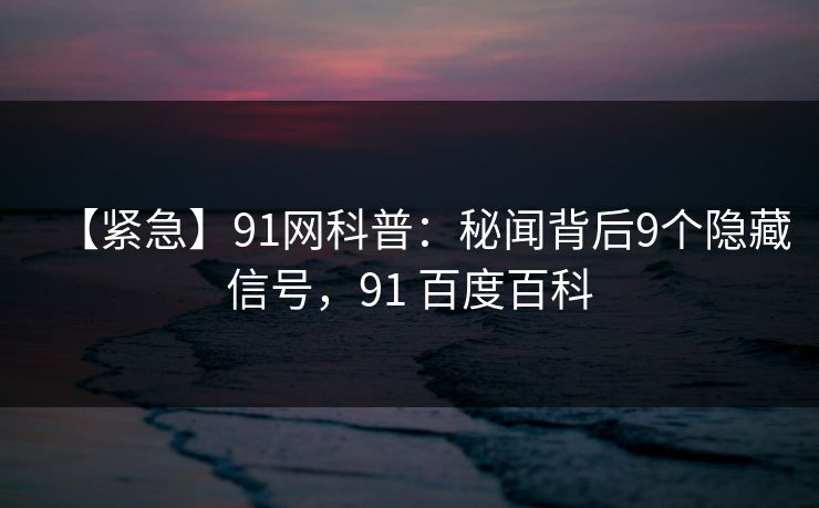 【紧急】91网科普：秘闻背后9个隐藏信号，91 百度百科