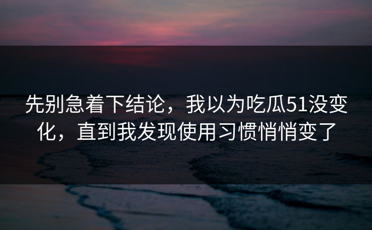 先别急着下结论，我以为吃瓜51没变化，直到我发现使用习惯悄悄变了