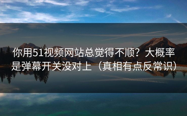 你用51视频网站总觉得不顺？大概率是弹幕开关没对上（真相有点反常识）