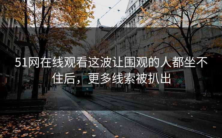 51网在线观看这波让围观的人都坐不住后,更多线索被扒出 51网在线观看这波让围观的人都坐不住后,更多线索被扒出