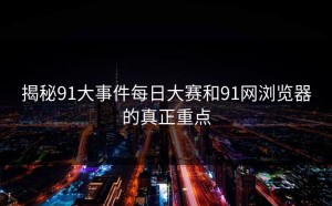 揭秘91大事件每日大赛和91网浏览器的真正重点