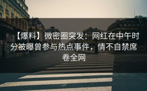 【爆料】微密圈突发：网红在中午时分被曝曾参与热点事件，情不自禁席卷全网