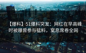 【爆料】51爆料突发：网红在早高峰时被曝曾参与猛料，窒息席卷全网