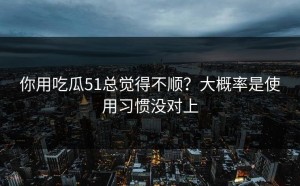 你用吃瓜51总觉得不顺？大概率是使用习惯没对上