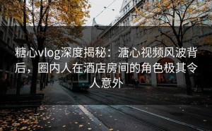 糖心vlog深度揭秘：溏心视频风波背后，圈内人在酒店房间的角色极其令人意外