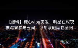 【爆料】糖心vlog突发：明星在深夜被曝曾参与丑闻，浮想联翩席卷全网