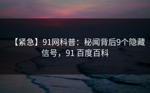 【紧急】91网科普：秘闻背后9个隐藏信号，91 百度百科