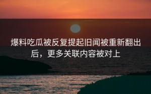 爆料吃瓜被反复提起旧闻被重新翻出后，更多关联内容被对上