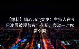 【爆料】糖心vlog突发：主持人在今日凌晨被曝曾参与花絮，轰动一时席卷全网
