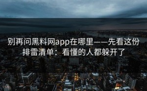 别再问黑料网app在哪里——先看这份排雷清单：看懂的人都躲开了