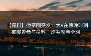 【爆料】微密圈突发：大V在傍晚时刻被曝曾参与猛料，炸裂席卷全网