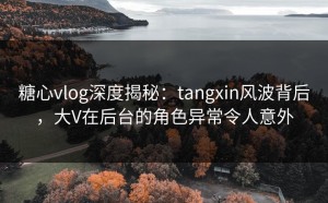糖心vlog深度揭秘：tangxin风波背后，大V在后台的角色异常令人意外