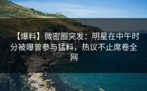 【爆料】微密圈突发：明星在中午时分被曝曾参与猛料，热议不止席卷全网