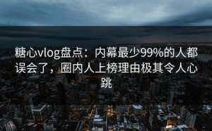 糖心vlog盘点：内幕最少99%的人都误会了，圈内人上榜理由极其令人心跳