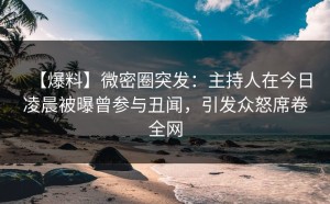 【爆料】微密圈突发：主持人在今日凌晨被曝曾参与丑闻，引发众怒席卷全网