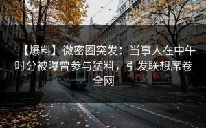 【爆料】微密圈突发：当事人在中午时分被曝曾参与猛料，引发联想席卷全网