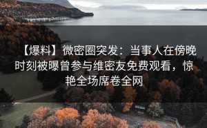 【爆料】微密圈突发：当事人在傍晚时刻被曝曾参与维密友免费观看，惊艳全场席卷全网