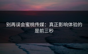 别再误会蜜桃传媒：真正影响体验的是前三秒