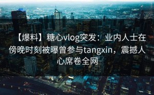 【爆料】糖心vlog突发：业内人士在傍晚时刻被曝曾参与tangxin，震撼人心席卷全网