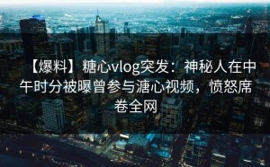 【爆料】糖心vlog突发：神秘人在中午时分被曝曾参与溏心视频，愤怒席卷全网