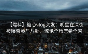 【爆料】糖心vlog突发：明星在深夜被曝曾参与八卦，惊艳全场席卷全网