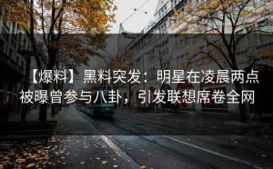 【爆料】黑料突发：明星在凌晨两点被曝曾参与八卦，引发联想席卷全网