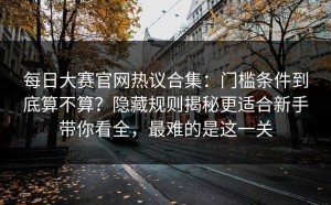 每日大赛官网热议合集：门槛条件到底算不算？隐藏规则揭秘更适合新手带你看全，最难的是这一关