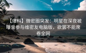 【爆料】微密圈突发：明星在深夜被曝曾参与维密友电脑版，欲罢不能席卷全网