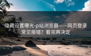 隐藏设置曝光-p站浏览器——网页登录常见报错？看完再决定