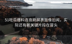 51吃瓜爆料连夜刷屏表面像旧闻，实际还有新关键片段在冒头