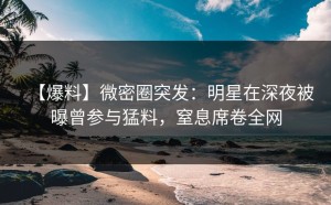【爆料】微密圈突发：明星在深夜被曝曾参与猛料，窒息席卷全网