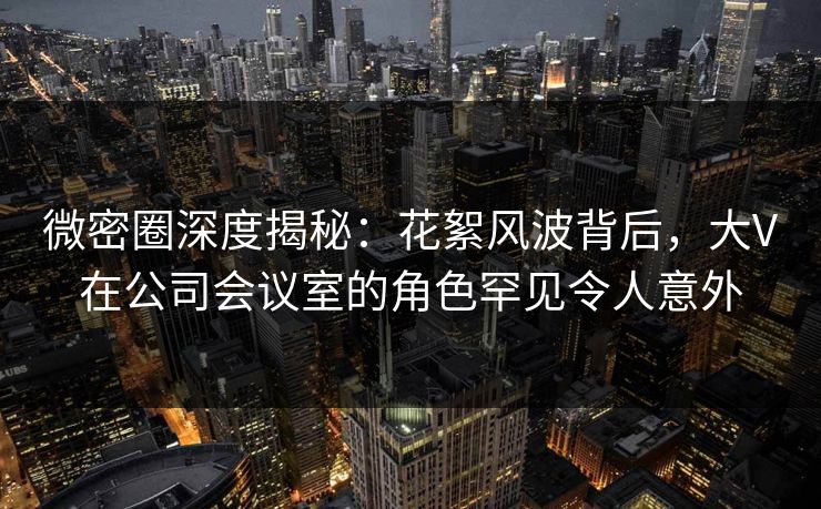微密圈深度揭秘：花絮风波背后，大V在公司会议室的角色罕见令人意外