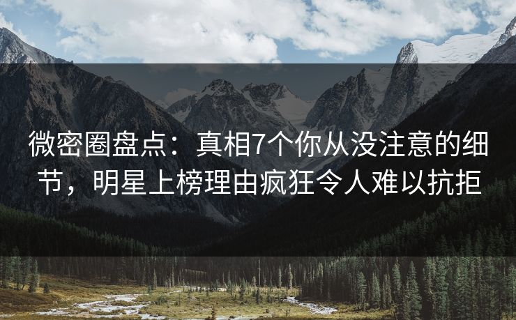 微密圈盘点：真相7个你从没注意的细节，明星上榜理由疯狂令人难以抗拒
