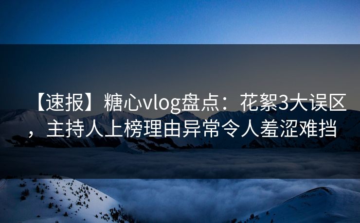 【速报】糖心vlog盘点：花絮3大误区，主持人上榜理由异常令人羞涩难挡