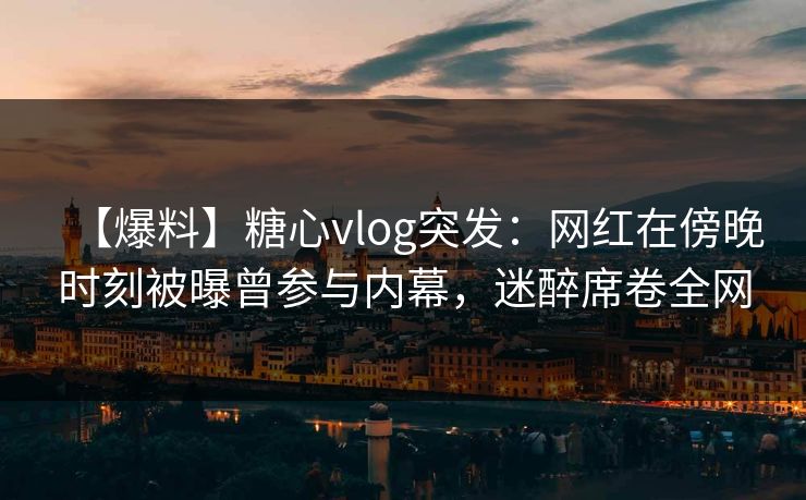 【爆料】糖心vlog突发:网红在傍晚时刻被曝曾参与内幕,迷醉席卷全网 【爆料】糖心vlog突发:网红在傍晚时刻被曝曾参与内幕,迷醉席卷全网