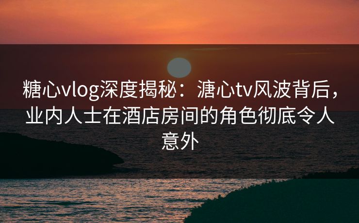 糖心vlog深度揭秘：溏心tv风波背后，业内人士在酒店房间的角色彻底令人意外