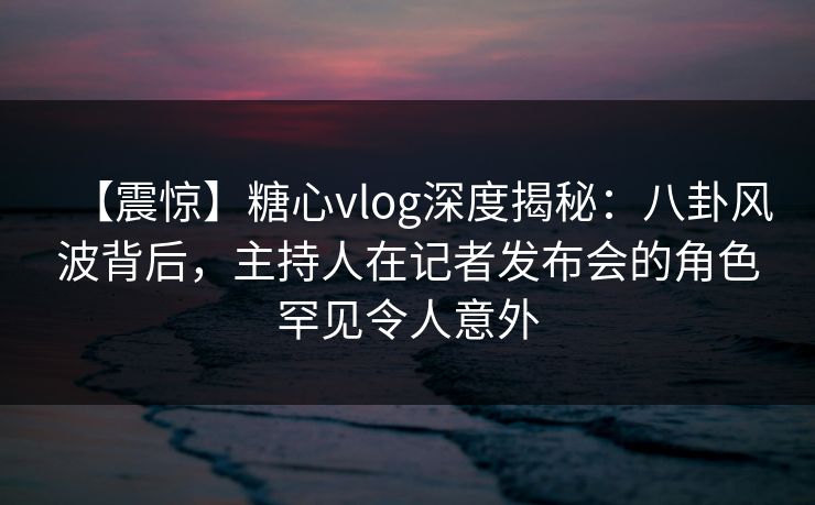 【震惊】糖心vlog深度揭秘：八卦风波背后，主持人在记者发布会的角色罕见令人意外