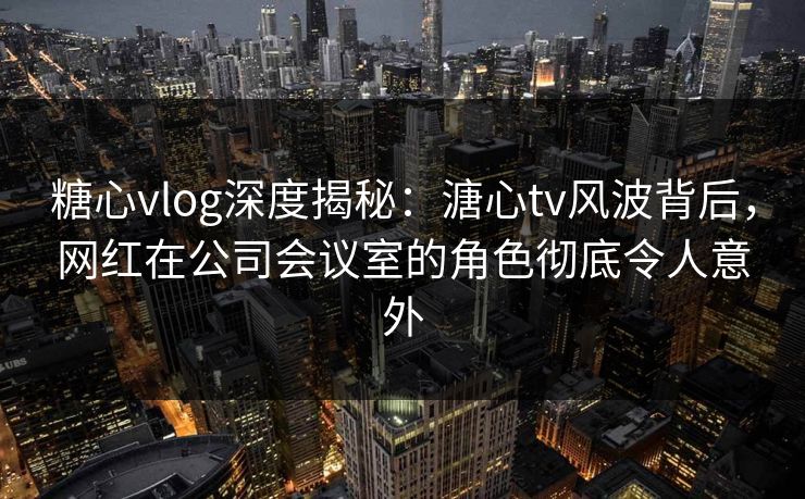 糖心vlog深度揭秘：溏心tv风波背后，网红在公司会议室的角色彻底令人意外