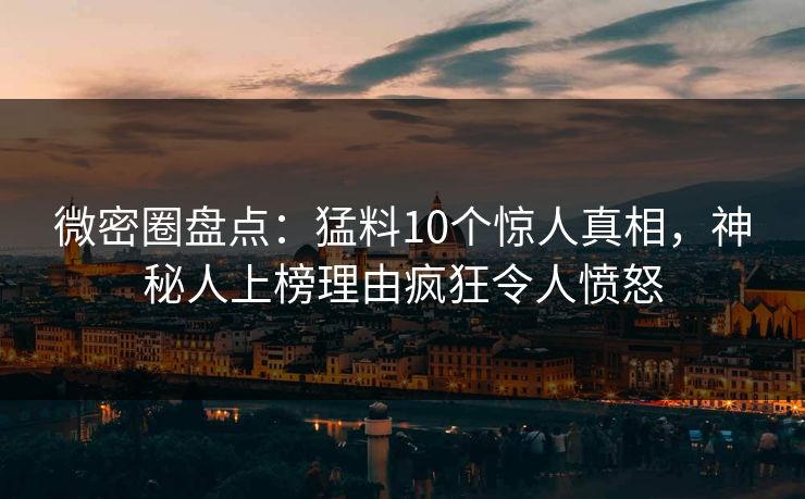 微密圈盘点：猛料10个惊人真相，神秘人上榜理由疯狂令人愤怒