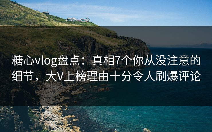 糖心vlog盘点：真相7个你从没注意的细节，大V上榜理由十分令人刷爆评论
